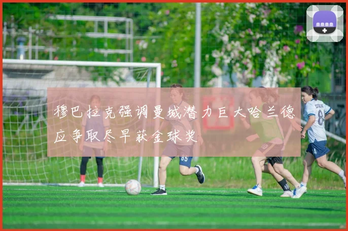 穆巴拉克强调曼城潜力巨大哈兰德应争取尽早获金球奖