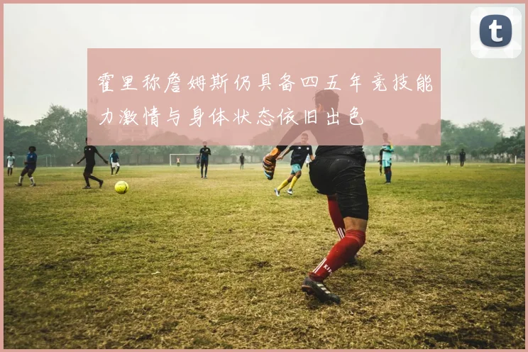 霍里称詹姆斯仍具备四五年竞技能力激情与身体状态依旧出色