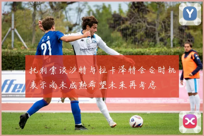 托利索谈沙特与拉卡泽特会合时机表示尚未成熟希望未来再考虑