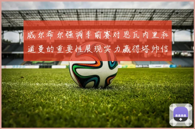 威尔希尔强调季前赛对恩瓦内里和道曼的重要性展现实力赢得塔帅信任