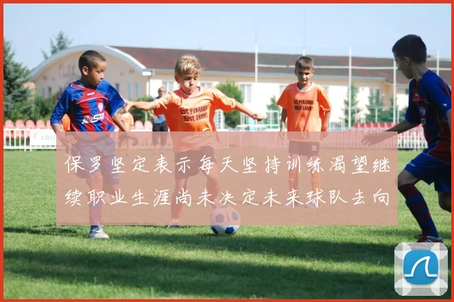 保罗坚定表示每天坚持训练渴望继续职业生涯尚未决定未来球队去向