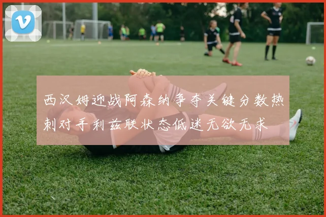 西汉姆迎战阿森纳争夺关键分数热刺对手利兹联状态低迷无欲无求