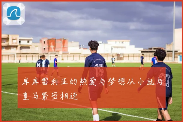 库库雷利亚的热爱与梦想从小就与皇马紧密相连