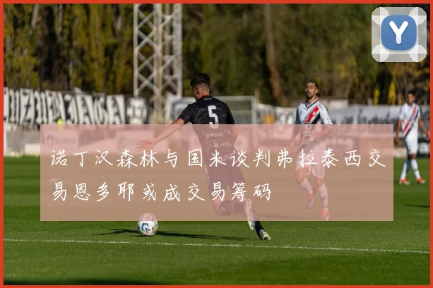 诺丁汉森林与国米谈判弗拉泰西交易恩多耶或成交易筹码