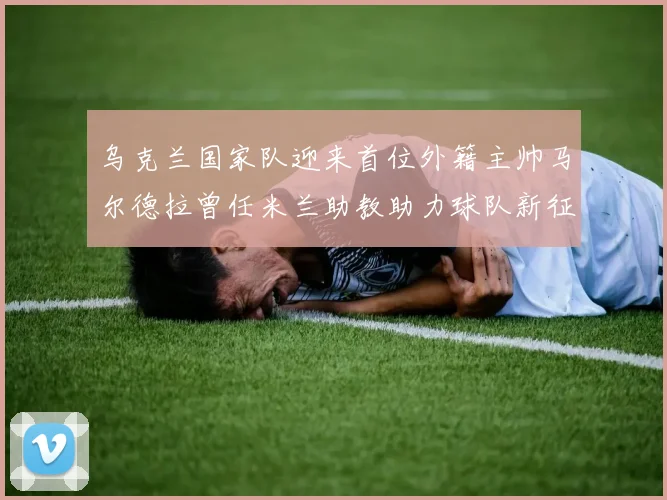 乌克兰国家队迎来首位外籍主帅马尔德拉曾任米兰助教助力球队新征程