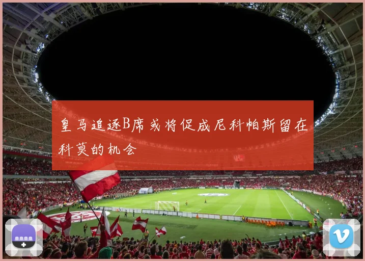 皇马追逐B席或将促成尼科帕斯留在科莫的机会