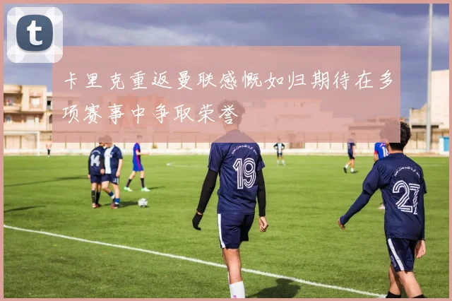 卡里克重返曼联感慨如归期待在多项赛事中争取荣誉