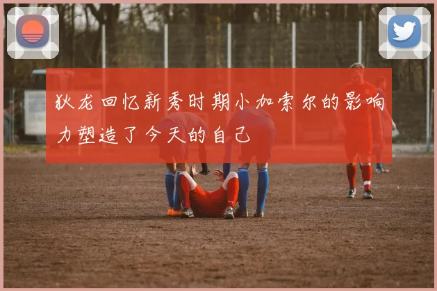 狄龙回忆新秀时期小加索尔的影响力塑造了今天的自己