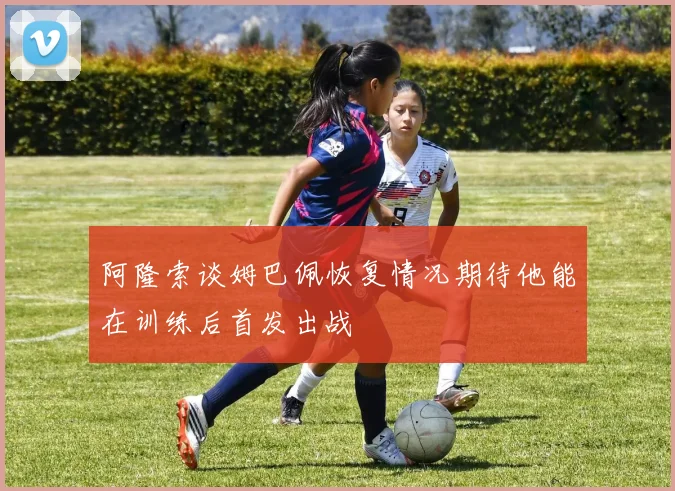 阿隆索谈姆巴佩恢复情况期待他能在训练后首发出战