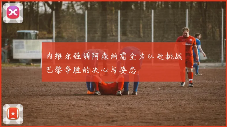 内维尔强调阿森纳需全力以赴挑战巴黎争胜的决心与姿态