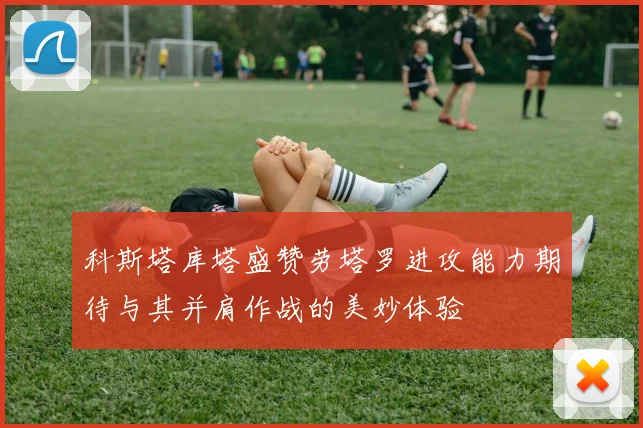 科斯塔库塔盛赞劳塔罗进攻能力期待与其并肩作战的美妙体验