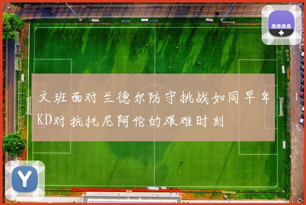 文班面对兰德尔防守挑战如同早年KD对抗托尼阿伦的艰难时刻