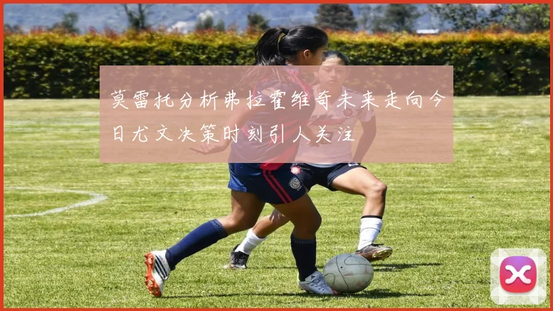 莫雷托分析弗拉霍维奇未来走向今日尤文决策时刻引人关注