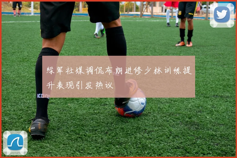 绿军社媒调侃布朗进修少林训练提升表现引发热议
