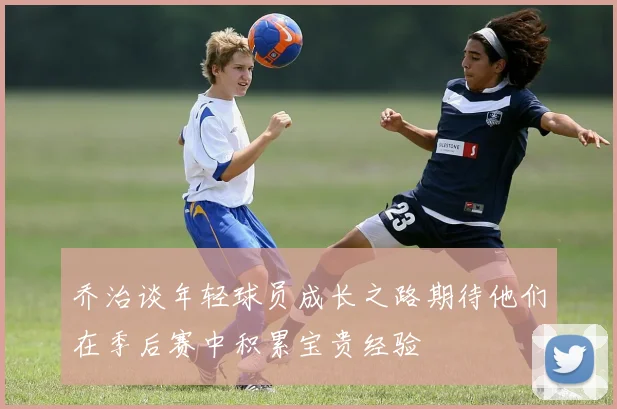 乔治谈年轻球员成长之路期待他们在季后赛中积累宝贵经验