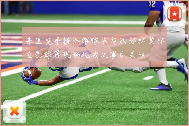 弗里克手握加维球衣与西超杯奖杯合影球员现场观战决赛引关注