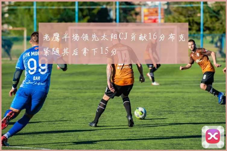 老鹰半场领先太阳CJ贡献16分布克紧随其后拿下15分