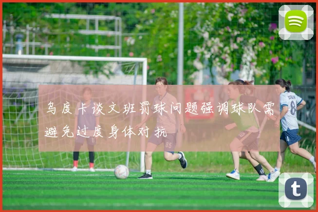 乌度卡谈文班罚球问题强调球队需避免过度身体对抗