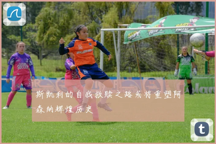 斯凯利的自我救赎之路或将重塑阿森纳辉煌历史