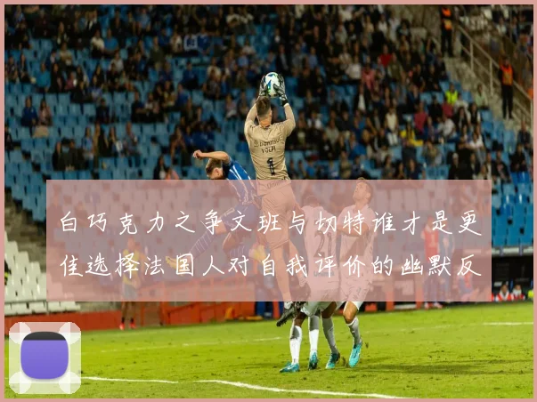 白巧克力之争文班与切特谁才是更佳选择法国人对自我评价的幽默反思